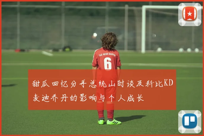 甜瓜回忆分手总统山时谈及科比KD麦迪乔丹的影响与个人成长