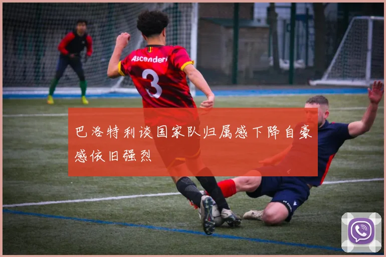 巴洛特利谈国家队归属感下降自豪感依旧强烈