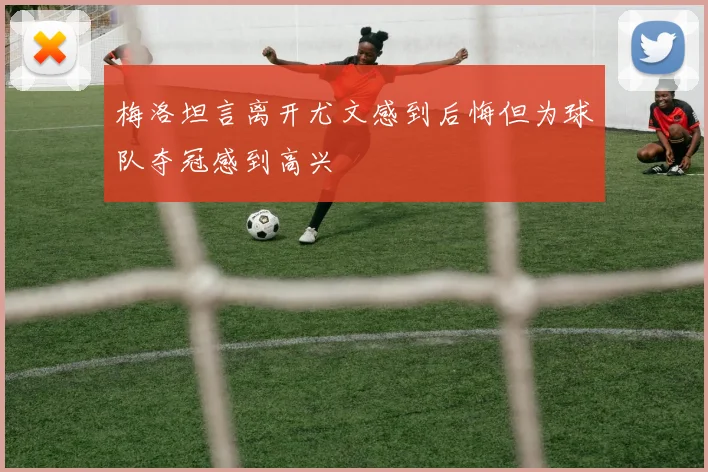 梅洛坦言离开尤文感到后悔但为球队夺冠感到高兴
