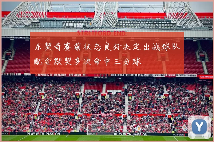 东契奇赛前状态良好决定出战球队配合默契多次命中三分球