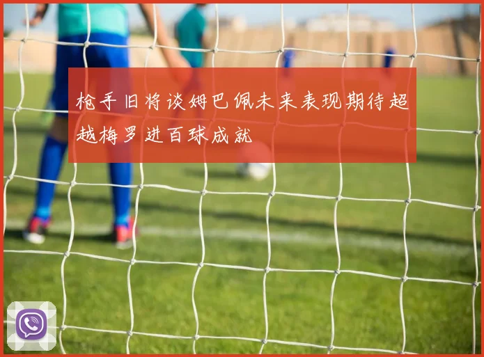 枪手旧将谈姆巴佩未来表现期待超越梅罗进百球成就