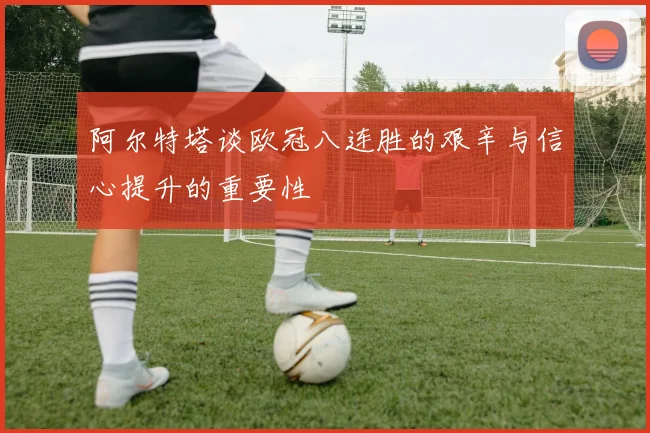 阿尔特塔谈欧冠八连胜的艰辛与信心提升的重要性