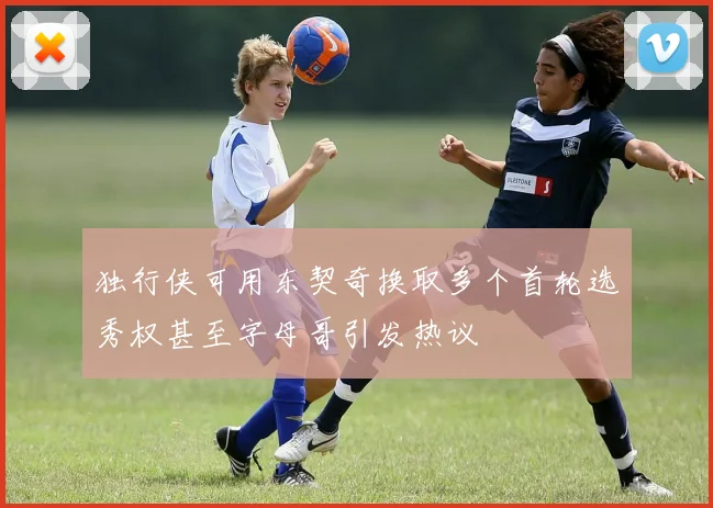 独行侠可用东契奇换取多个首轮选秀权甚至字母哥引发热议
