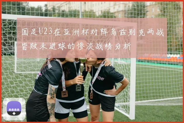 国足U23在亚洲杯对阵乌兹别克两战皆败未进球的惨淡战绩分析