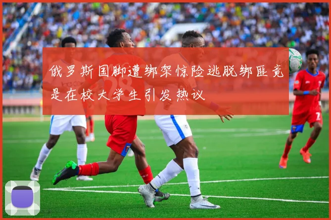 俄罗斯国脚遭绑架惊险逃脱绑匪竟是在校大学生引发热议