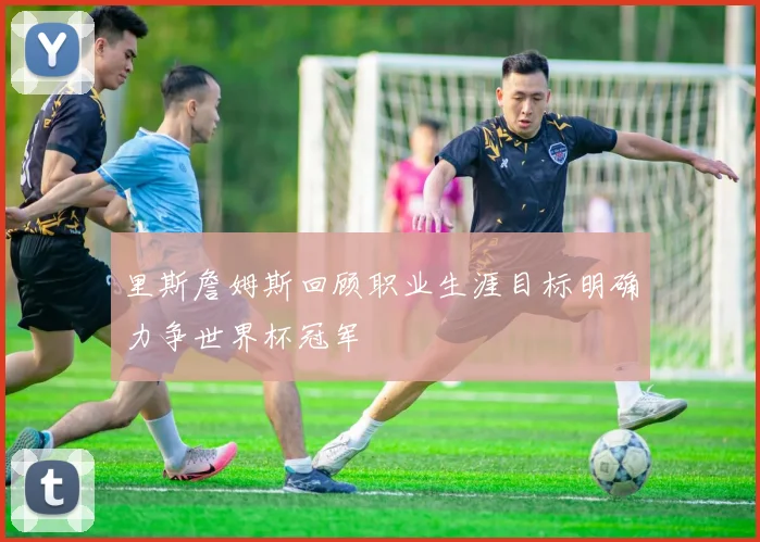 里斯詹姆斯回顾职业生涯目标明确力争世界杯冠军