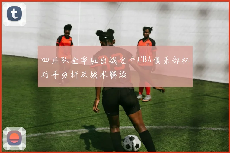 四川队全华班出战金牛CBA俱乐部杯对手分析及战术解读
