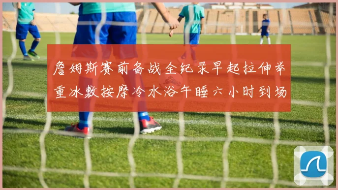 詹姆斯赛前备战全纪录早起拉伸举重冰敷按摩冷水浴午睡六小时到场准备