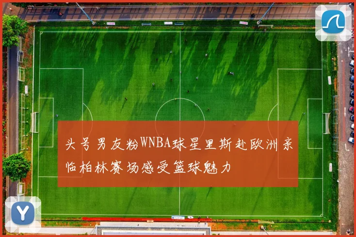 头号男友粉WNBA球星里斯赴欧洲亲临柏林赛场感受篮球魅力