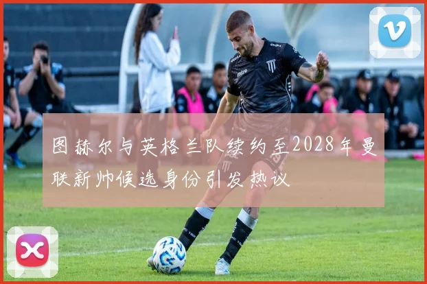 图赫尔与英格兰队续约至2028年曼联新帅候选身份引发热议