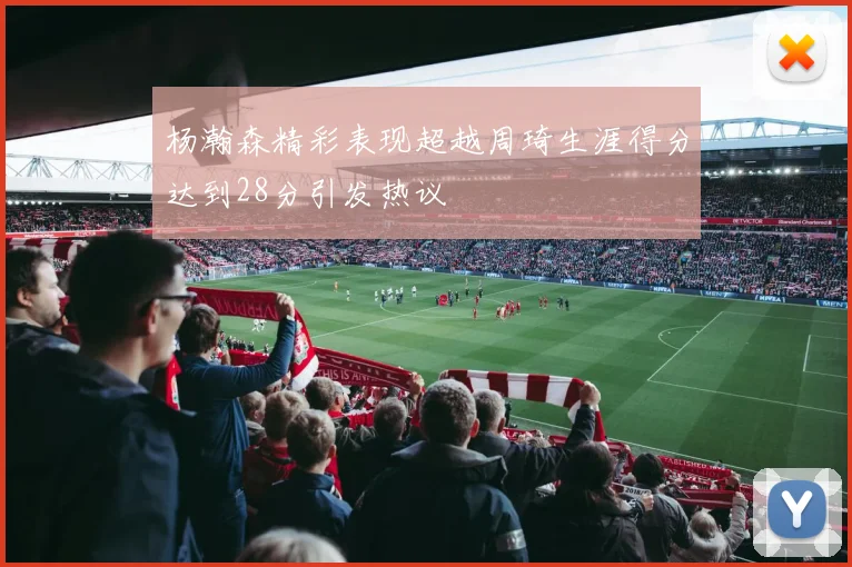 杨瀚森精彩表现超越周琦生涯得分达到28分引发热议