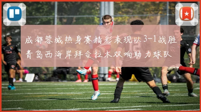 成都蓉城热身赛精彩表现以3-1战胜青岛西海岸拜合拉木双响助力球队胜利