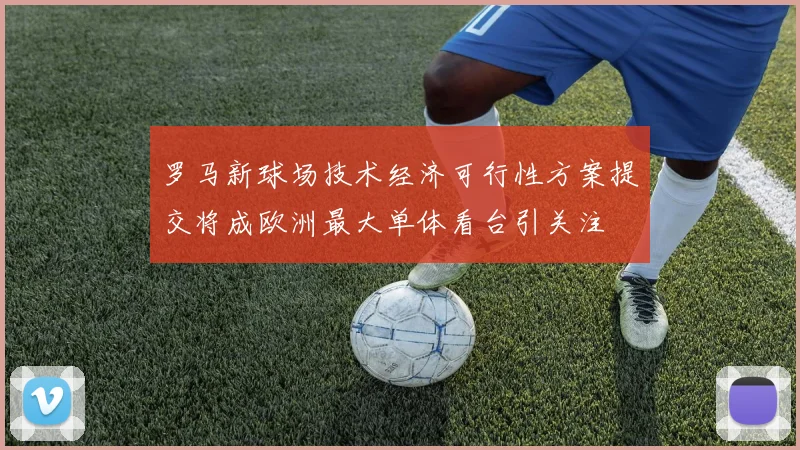 罗马新球场技术经济可行性方案提交将成欧洲最大单体看台引关注