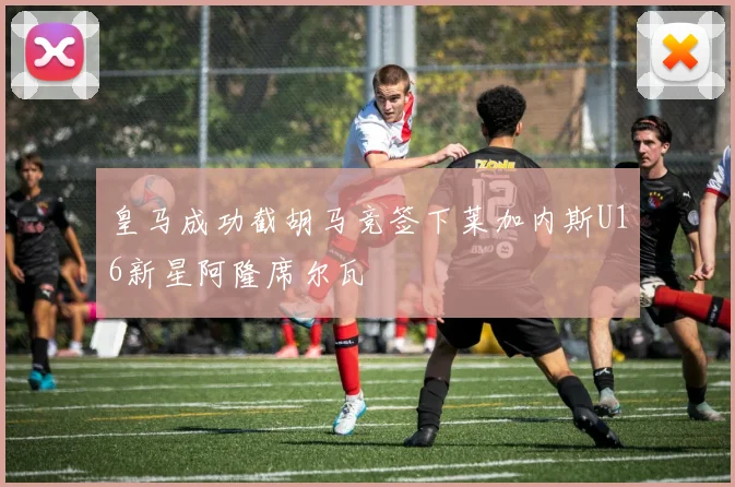皇马成功截胡马竞签下莱加内斯U16新星阿隆席尔瓦