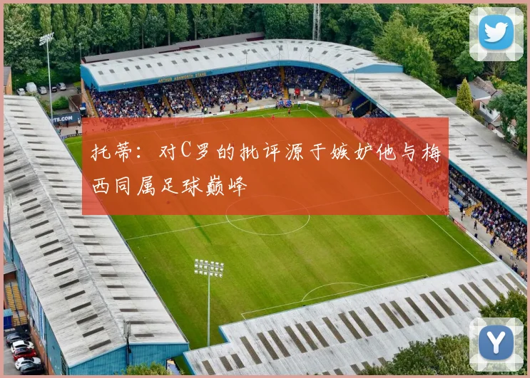 托蒂：对C罗的批评源于嫉妒他与梅西同属足球巅峰