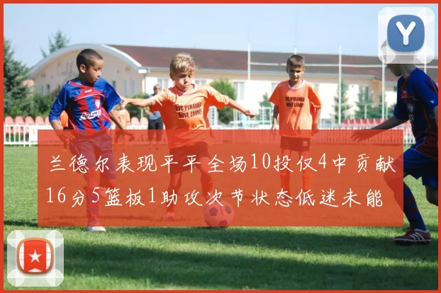 兰德尔表现平平全场10投仅4中贡献16分5篮板1助攻次节状态低迷未能得分