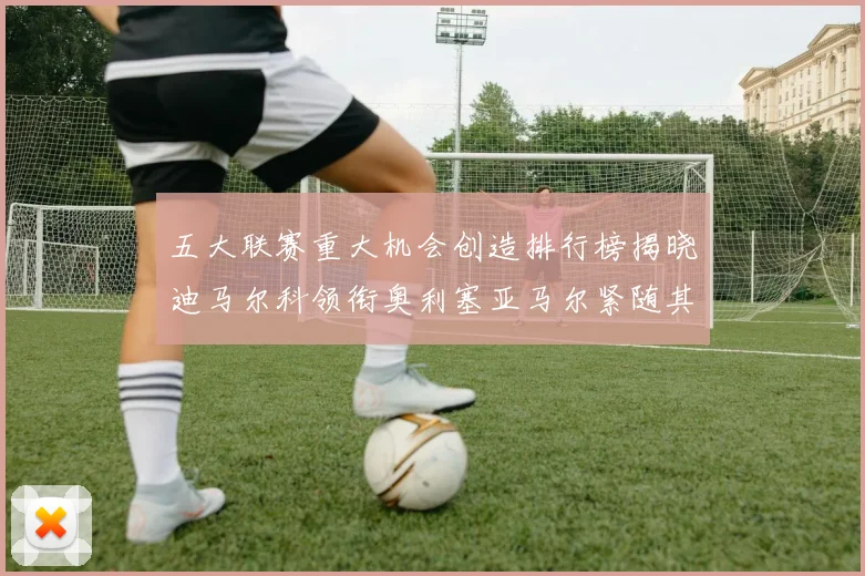 五大联赛重大机会创造排行榜揭晓迪马尔科领衔奥利塞亚马尔紧随其后
