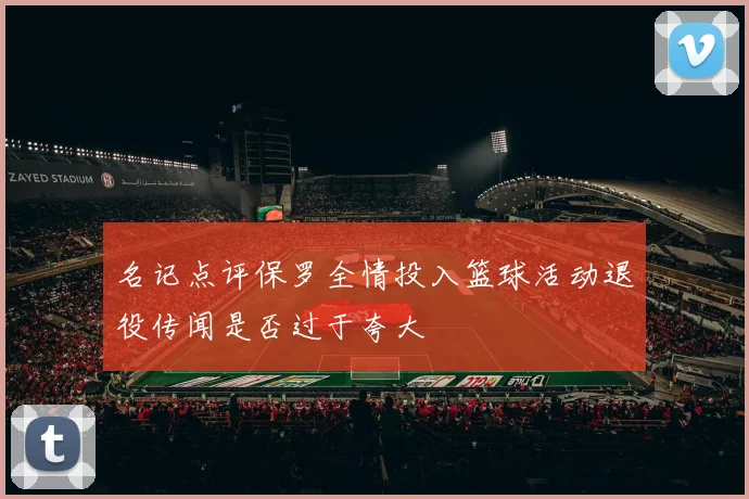 名记点评保罗全情投入篮球活动退役传闻是否过于夸大