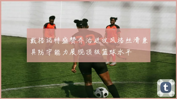 戴格诺特盛赞乔治进攻风格丝滑兼具防守能力展现顶级篮球水平