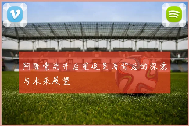阿隆索离开后重返皇马背后的深意与未来展望