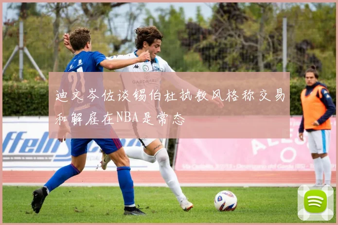 迪文岑佐谈锡伯杜执教风格称交易和解雇在NBA是常态