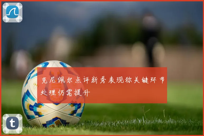克尼佩尔点评新秀表现称关键环节处理仍需提升