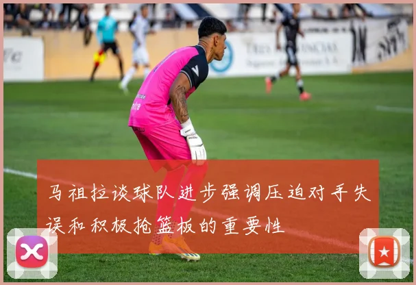 马祖拉谈球队进步强调压迫对手失误和积极抢篮板的重要性