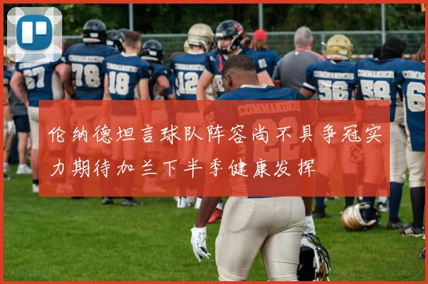 伦纳德坦言球队阵容尚不具争冠实力期待加兰下半季健康发挥