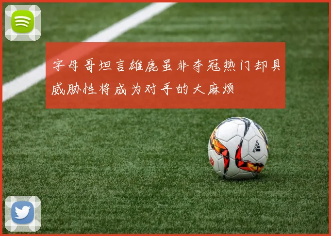 字母哥坦言雄鹿虽非夺冠热门却具威胁性将成为对手的大麻烦