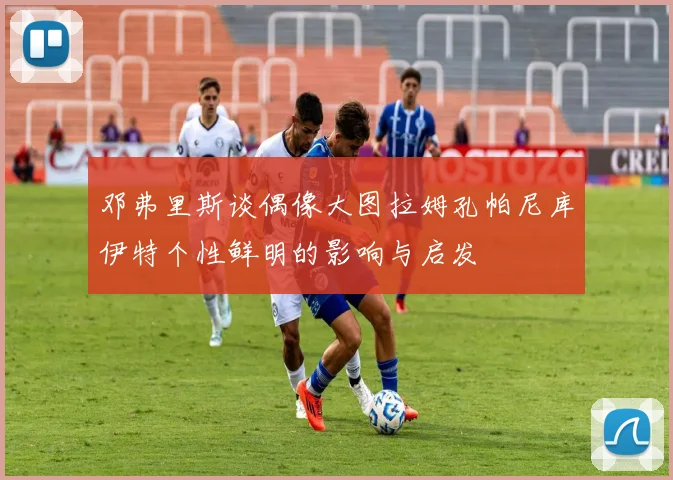 邓弗里斯谈偶像大图拉姆孔帕尼库伊特个性鲜明的影响与启发